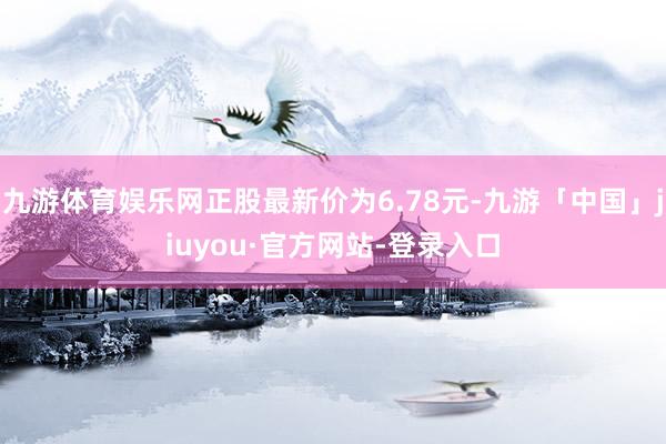 九游体育娱乐网正股最新价为6.78元-九游「中国」jiuyou·官方网站-登录入口