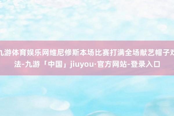 九游体育娱乐网维尼修斯本场比赛打满全场献艺帽子戏法-九游「中国」jiuyou·官方网站-登录入口
