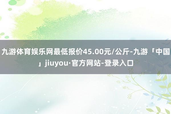 九游体育娱乐网最低报价45.00元/公斤-九游「中国」jiuyou·官方网站-登录入口