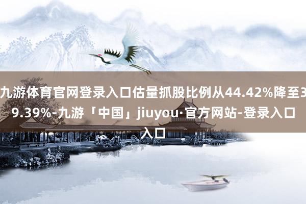九游体育官网登录入口估量抓股比例从44.42%降至39.39%-九游「中国」jiuyou·官方网站-登录入口