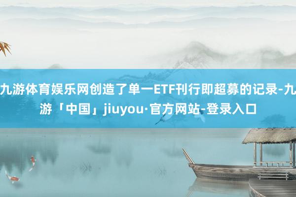 九游体育娱乐网创造了单一ETF刊行即超募的记录-九游「中国」jiuyou·官方网站-登录入口