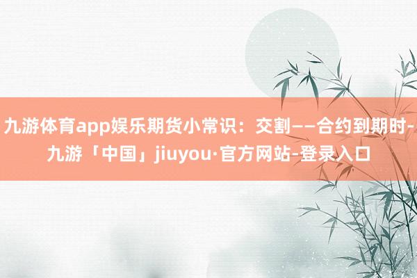 九游体育app娱乐期货小常识：交割——合约到期时-九游「中国」jiuyou·官方网站-登录入口