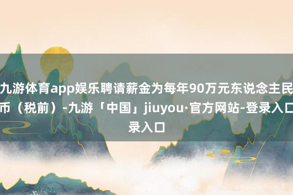 九游体育app娱乐聘请薪金为每年90万元东说念主民币（税前）-九游「中国」jiuyou·官方网站-登录入口