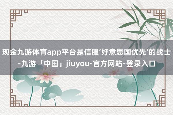 现金九游体育app平台是信服‘好意思国优先’的战士-九游「中国」jiuyou·官方网站-登录入口