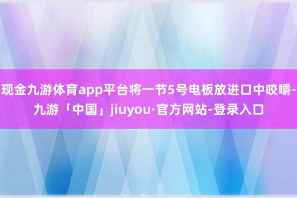 现金九游体育app平台将一节5号电板放进口中咬嚼-九游「中国」jiuyou·官方网站-登录入口