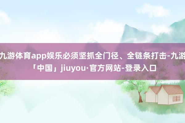 九游体育app娱乐必须坚抓全门径、全链条打击-九游「中国」jiuyou·官方网站-登录入口