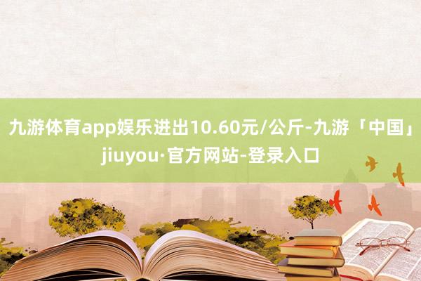 九游体育app娱乐进出10.60元/公斤-九游「中国」jiuyou·官方网站-登录入口