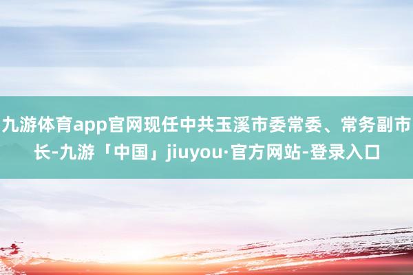 九游体育app官网现任中共玉溪市委常委、常务副市长-九游「中国」jiuyou·官方网站-登录入口
