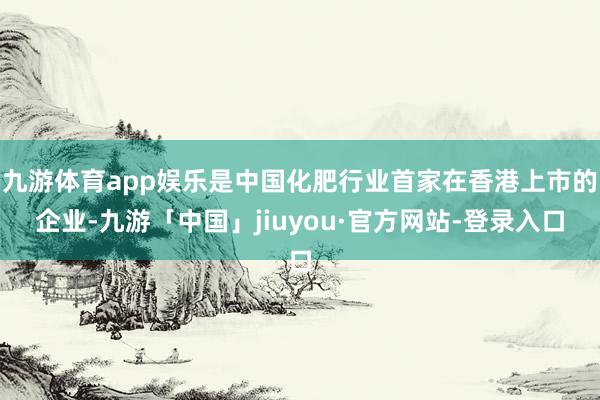 九游体育app娱乐是中国化肥行业首家在香港上市的企业-九游「中国」jiuyou·官方网站-登录入口