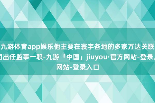 九游体育app娱乐他主要在寰宇各地的多家万达关联公司出任监事一职-九游「中国」jiuyou·官方网站-登录入口