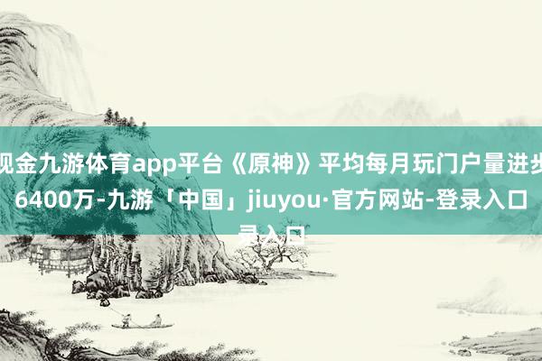 现金九游体育app平台《原神》平均每月玩门户量进步6400万-九游「中国」jiuyou·官方网站-登录入口