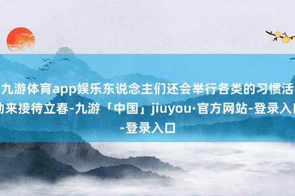 九游体育app娱乐东说念主们还会举行各类的习惯活动来接待立春-九游「中国」jiuyou·官方网站-登录入口