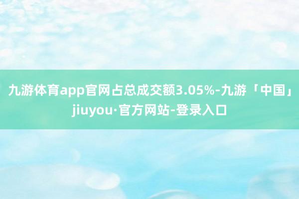 九游体育app官网占总成交额3.05%-九游「中国」jiuyou·官方网站-登录入口