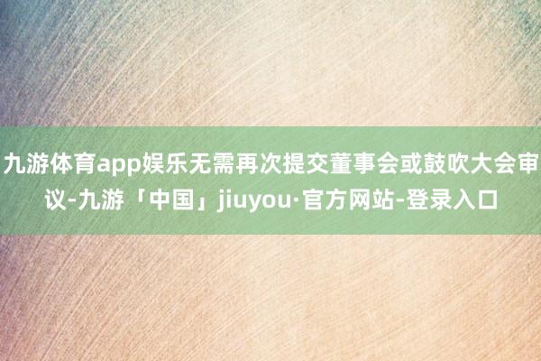九游体育app娱乐无需再次提交董事会或鼓吹大会审议-九游「中国」jiuyou·官方网站-登录入口