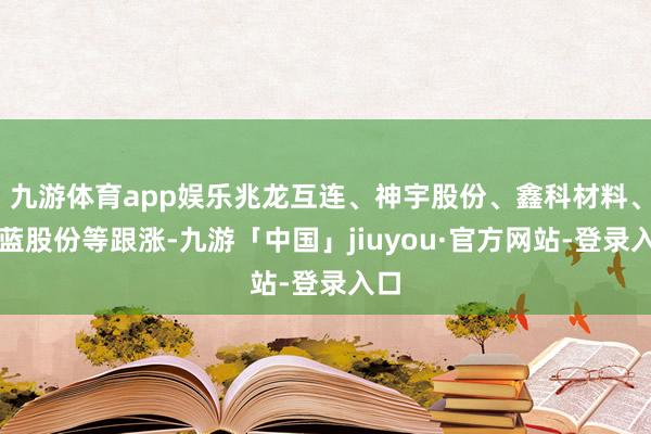 九游体育app娱乐兆龙互连、神宇股份、鑫科材料、胜蓝股份等跟涨-九游「中国」jiuyou·官方网站-登录入口
