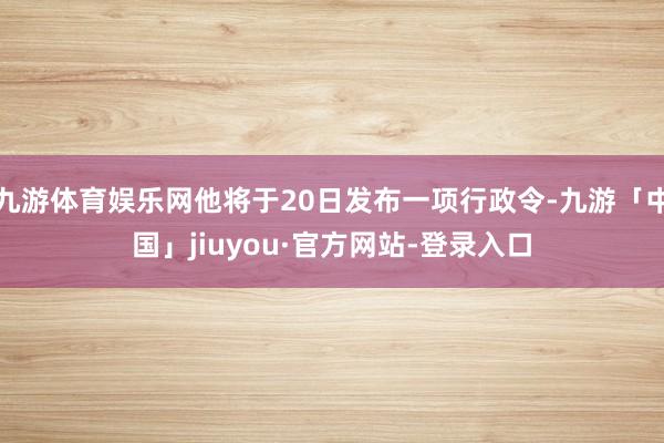 九游体育娱乐网他将于20日发布一项行政令-九游「中国」jiuyou·官方网站-登录入口