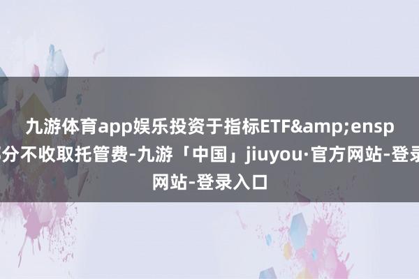 九游体育app娱乐投资于指标ETF 的部分不收取托管费-九游「中国」jiuyou·官方网站-登录入口