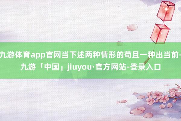 九游体育app官网当下述两种情形的苟且一种出当前-九游「中国」jiuyou·官方网站-登录入口