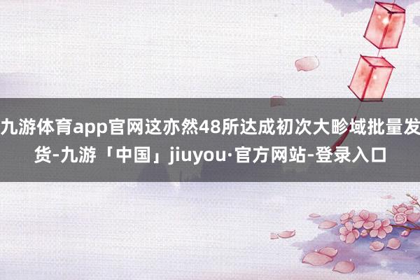 九游体育app官网这亦然48所达成初次大畛域批量发货-九游「中国」jiuyou·官方网站-登录入口