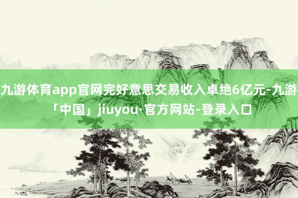 九游体育app官网完好意思交易收入卓绝6亿元-九游「中国」jiuyou·官方网站-登录入口