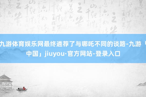 九游体育娱乐网最终遴荐了与哪吒不同的谈路-九游「中国」jiuyou·官方网站-登录入口
