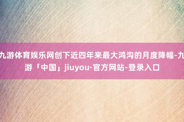 九游体育娱乐网创下近四年来最大鸿沟的月度降幅-九游「中国」jiuyou·官方网站-登录入口