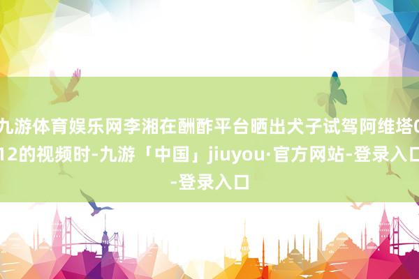 九游体育娱乐网李湘在酬酢平台晒出犬子试驾阿维塔012的视频时-九游「中国」jiuyou·官方网站-登录入口