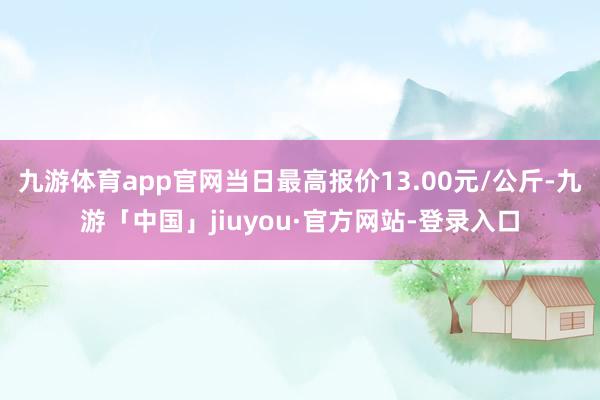 九游体育app官网当日最高报价13.00元/公斤-九游「中国」jiuyou·官方网站-登录入口