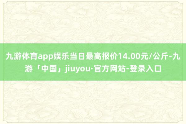 九游体育app娱乐当日最高报价14.00元/公斤-九游「中国」jiuyou·官方网站-登录入口
