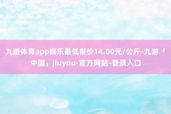 九游体育app娱乐最低报价14.00元/公斤-九游「中国」jiuyou·官方网站-登录入口