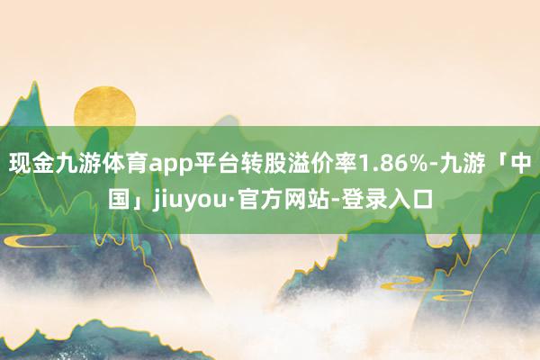 现金九游体育app平台转股溢价率1.86%-九游「中国」jiuyou·官方网站-登录入口