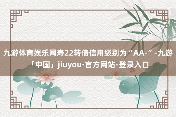 九游体育娱乐网寿22转债信用级别为“AA-”-九游「中国」jiuyou·官方网站-登录入口