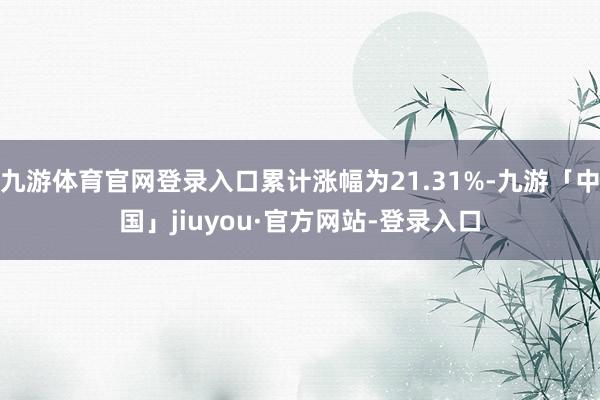 九游体育官网登录入口累计涨幅为21.31%-九游「中国」jiuyou·官方网站-登录入口