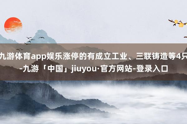 九游体育app娱乐涨停的有成立工业、三联铸造等4只-九游「中国」jiuyou·官方网站-登录入口