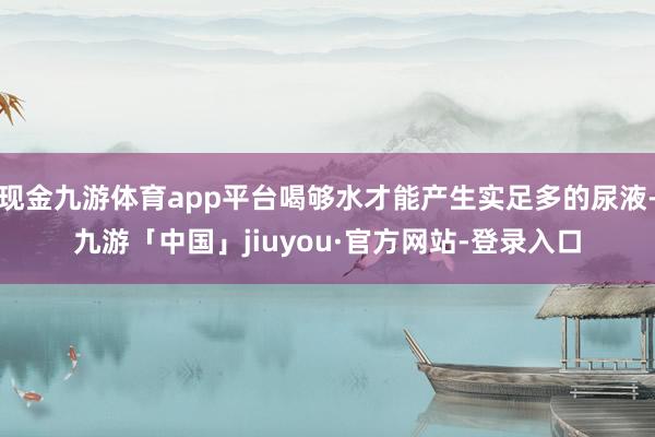 现金九游体育app平台喝够水才能产生实足多的尿液-九游「中国」jiuyou·官方网站-登录入口