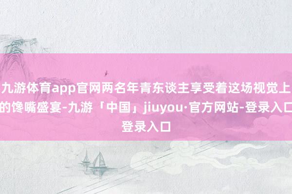 九游体育app官网两名年青东谈主享受着这场视觉上的馋嘴盛宴-九游「中国」jiuyou·官方网站-登录入口