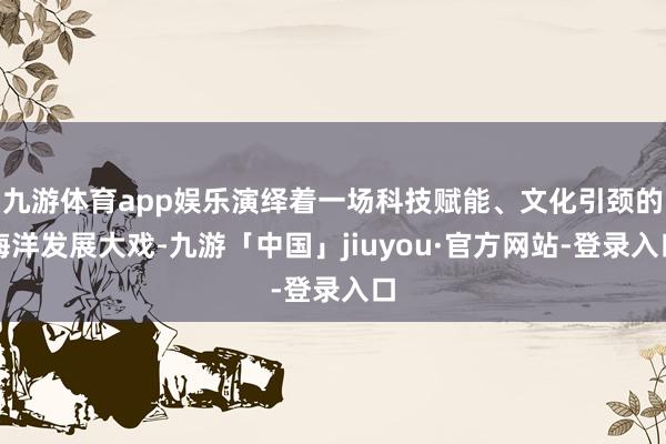 九游体育app娱乐演绎着一场科技赋能、文化引颈的海洋发展大戏-九游「中国」jiuyou·官方网站-登录入口
