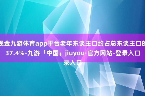 现金九游体育app平台老年东谈主口约占总东谈主口的37.4%-九游「中国」jiuyou·官方网站-登录入口
