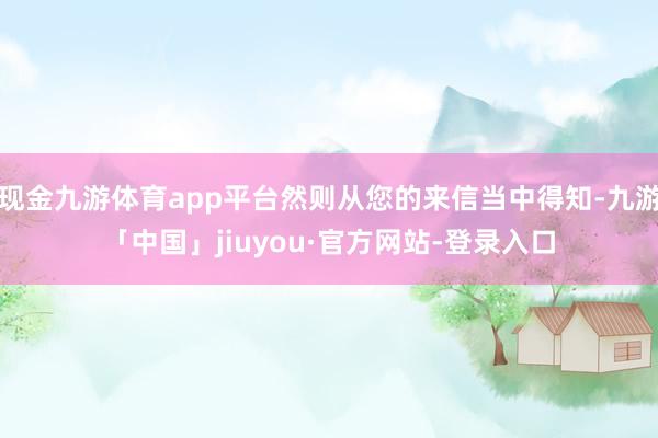 现金九游体育app平台然则从您的来信当中得知-九游「中国」jiuyou·官方网站-登录入口