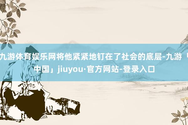 九游体育娱乐网将他紧紧地钉在了社会的底层-九游「中国」jiuyou·官方网站-登录入口