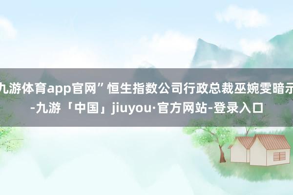 九游体育app官网”恒生指数公司行政总裁巫婉雯暗示-九游「中国」jiuyou·官方网站-登录入口
