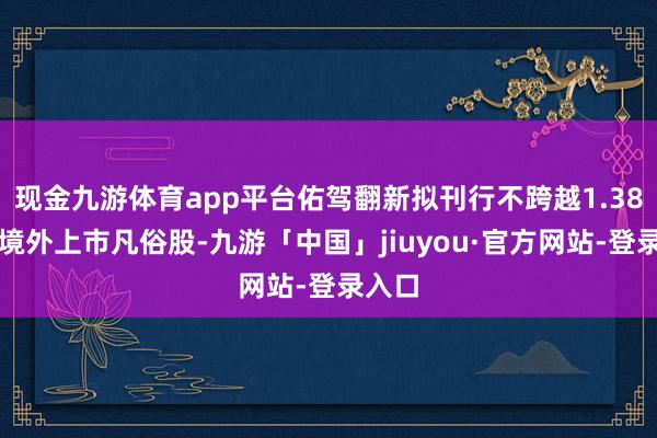 现金九游体育app平台佑驾翻新拟刊行不跨越1.38亿股境外上市凡俗股-九游「中国」jiuyou·官方网站-登录入口
