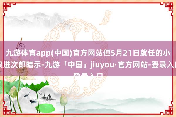 九游体育app(中国)官方网站但5月21日就任的小泉进次郎暗示-九游「中国」jiuyou·官方网站-登录入口