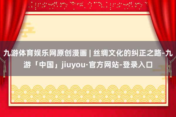 九游体育娱乐网原创漫画 | 丝绸文化的纠正之路-九游「中国」jiuyou·官方网站-登录入口