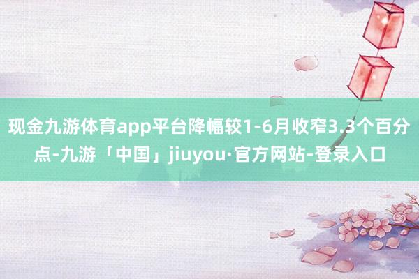 现金九游体育app平台降幅较1-6月收窄3.3个百分点-九游「中国」jiuyou·官方网站-登录入口