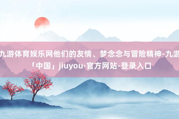 九游体育娱乐网他们的友情、梦念念与冒险精神-九游「中国」jiuyou·官方网站-登录入口