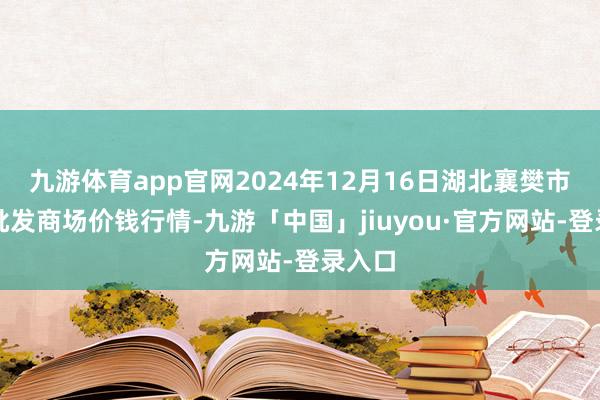 九游体育app官网2024年12月16日湖北襄樊市蔬菜批发商场价钱行情-九游「中国」jiuyou·官方网站-登录入口