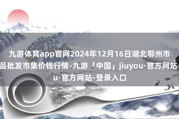 九游体育app官网2024年12月16日湖北鄂州市蟠龙农居品批发市集价钱行情-九游「中国」jiuyou·官方网站-登录入口