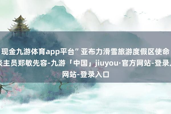 现金九游体育app平台”亚布力滑雪旅游度假区使命主谈主员郑敏先容-九游「中国」jiuyou·官方网站-登录入口