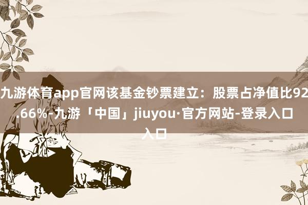 九游体育app官网该基金钞票建立：股票占净值比92.66%-九游「中国」jiuyou·官方网站-登录入口